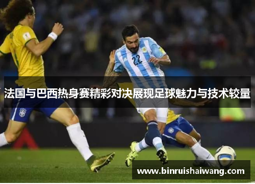法国与巴西热身赛精彩对决展现足球魅力与技术较量